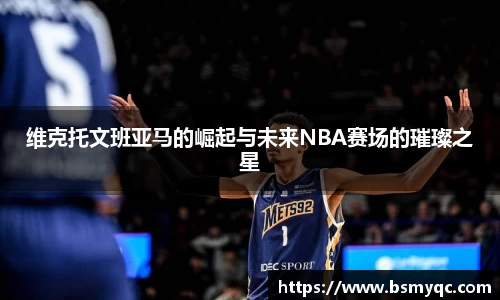 维克托文班亚马的崛起与未来NBA赛场的璀璨之星